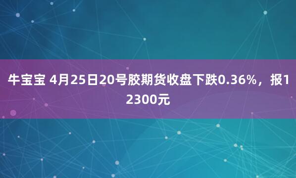 牛宝宝 4月25日20号胶期货收盘下跌0.36%，报12300元