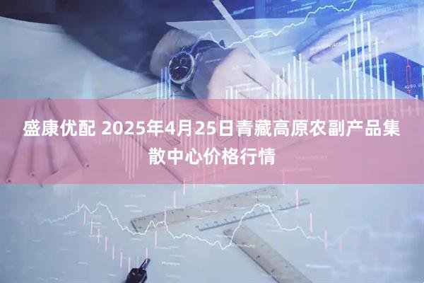 盛康优配 2025年4月25日青藏高原农副产品集散中心价格行情