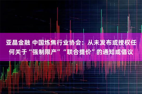 亚晶金融 中国炼焦行业协会：从未发布或授权任何关于“强制限产”“联合提价”的通知或倡议