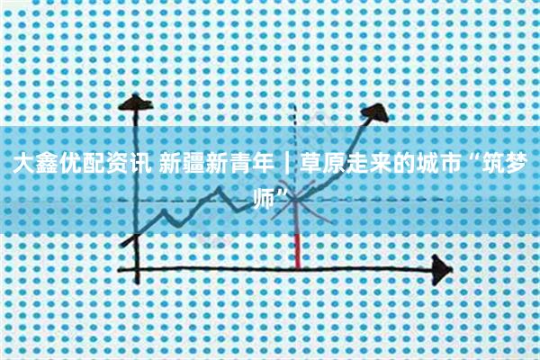 大鑫优配资讯 新疆新青年｜草原走来的城市“筑梦师”