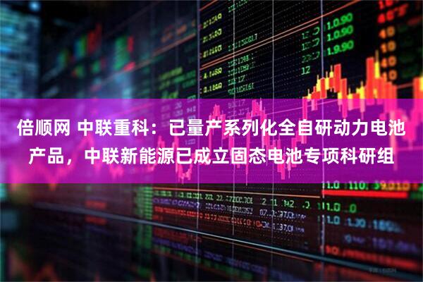 倍顺网 中联重科：已量产系列化全自研动力电池产品，中联新能源已成立固态电池专项科研组