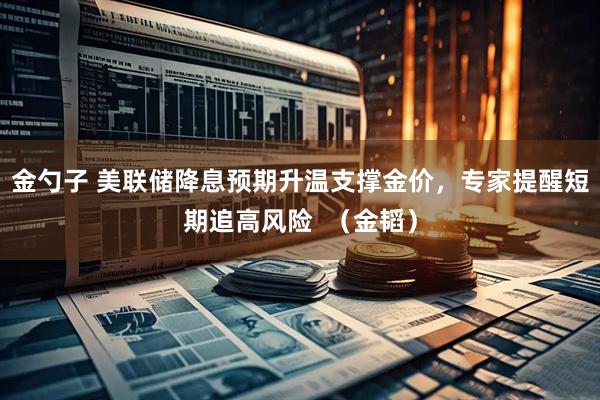 金勺子 美联储降息预期升温支撑金价，专家提醒短期追高风险  （金韬）