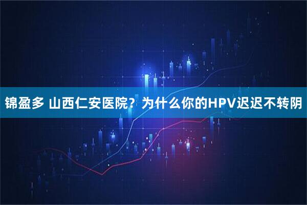 锦盈多 山西仁安医院？为什么你的HPV迟迟不转阴