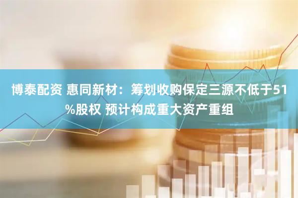 博泰配资 惠同新材：筹划收购保定三源不低于51%股权 预计构成重大资产重组