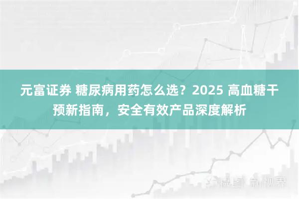 元富证券 糖尿病用药怎么选？2025 高血糖干预新指南，安全有效产品深度解析