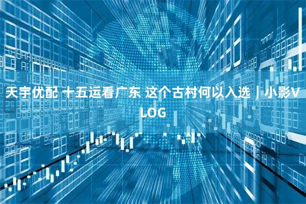 天宇优配 十五运看广东 这个古村何以入选｜小影VLOG
