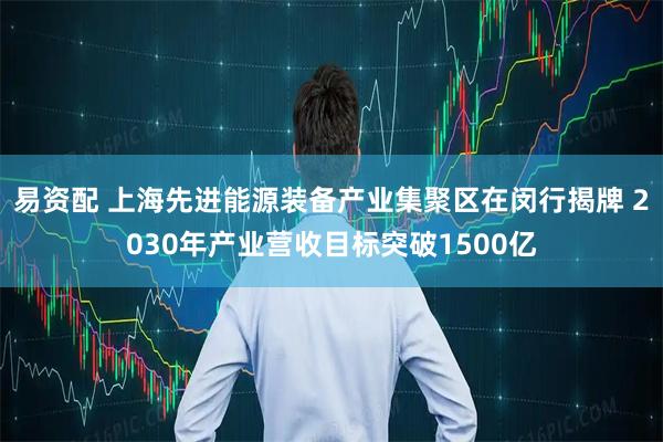 易资配 上海先进能源装备产业集聚区在闵行揭牌 2030年产业营收目标突破1500亿