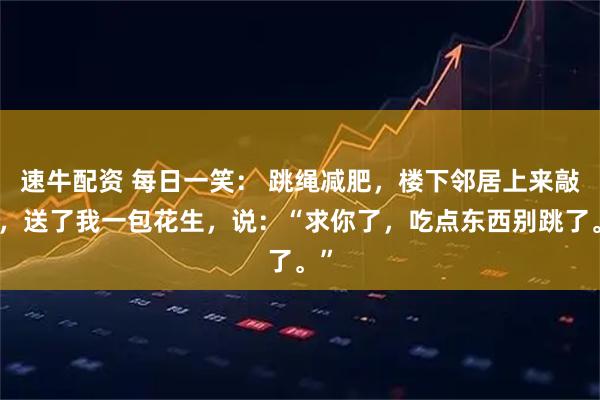 速牛配资 每日一笑: 跳绳减肥,楼下邻居上来敲门,送了我一包花生,说:“求你了,吃点东西别跳了。”
