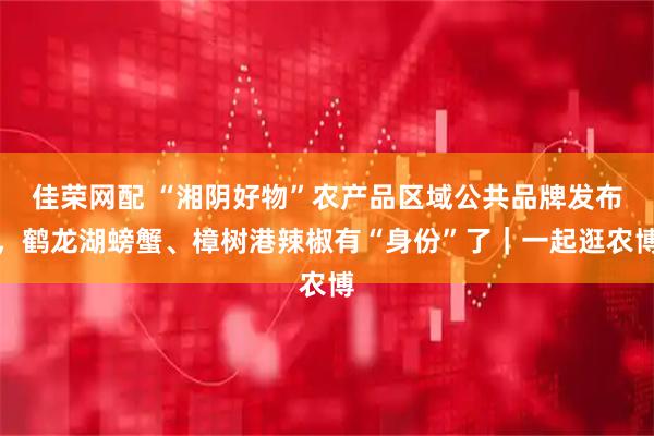 佳荣网配 “湘阴好物”农产品区域公共品牌发布,鹤龙湖螃蟹、樟树港辣椒有“身份”了|一起逛农博