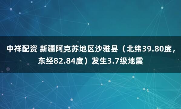 中祥配资 新疆阿克苏地区沙雅县（北纬39.80度，东经82.84度）发生3.7级地震