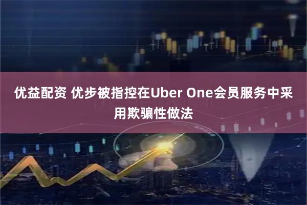 优益配资 优步被指控在Uber One会员服务中采用欺骗性做法
