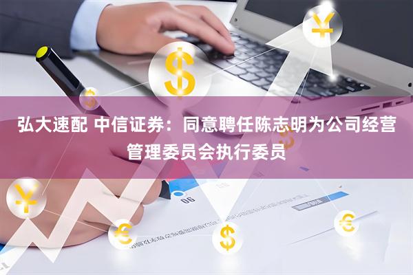 弘大速配 中信证券：同意聘任陈志明为公司经营管理委员会执行委员