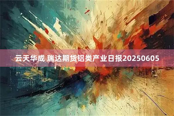云天华成 瑞达期货铝类产业日报20250605
