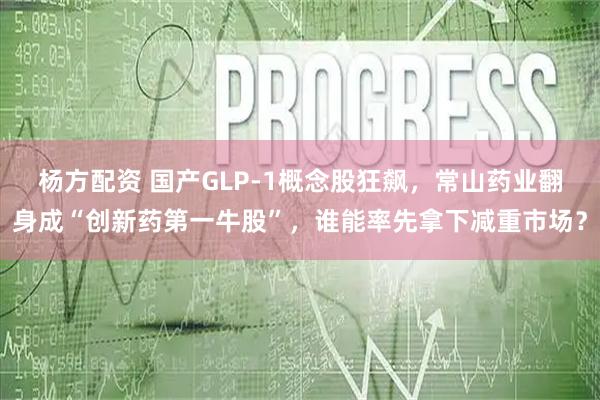 杨方配资 国产GLP-1概念股狂飙，常山药业翻身成“创新药第一牛股”，谁能率先拿下减重市场？