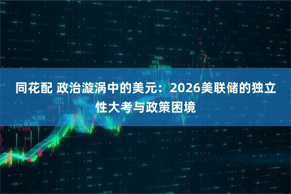 同花配 政治漩涡中的美元：2026美联储的独立性大考与政策困境